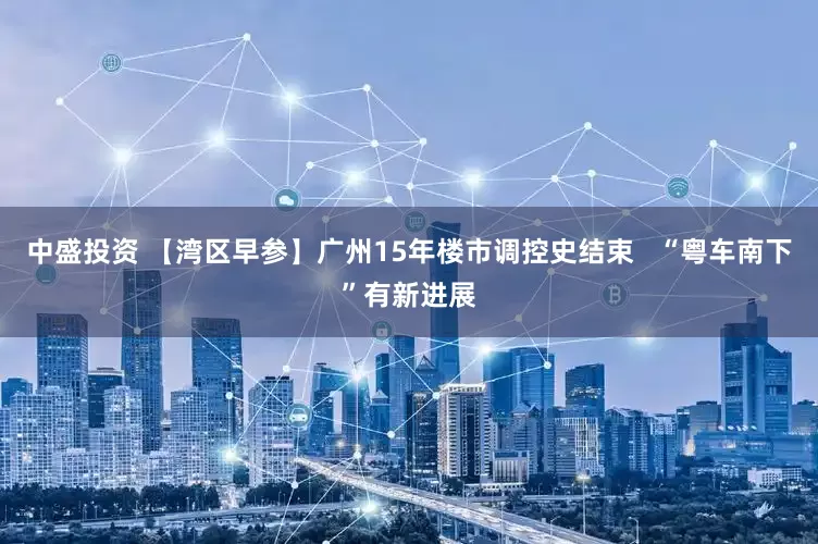 中盛投资 【湾区早参】广州15年楼市调控史结束   “粤车南下”有新进展