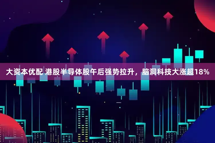 大资本优配 港股半导体股午后强势拉升，脑洞科技大涨超18%