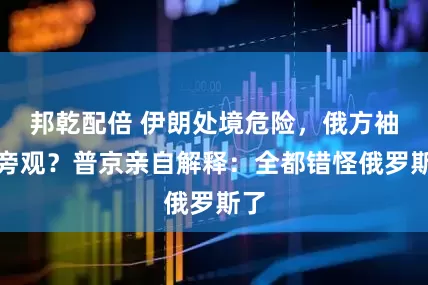 邦乾配倍 伊朗处境危险，俄方袖手旁观？普京亲自解释：全都错怪俄罗斯了