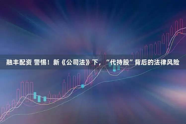 融丰配资 警惕！新《公司法》下，“代持股”背后的法律风险