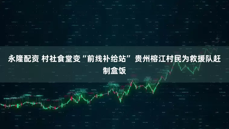 永隆配资 村社食堂变“前线补给站” 贵州榕江村民为救援队赶制盒饭