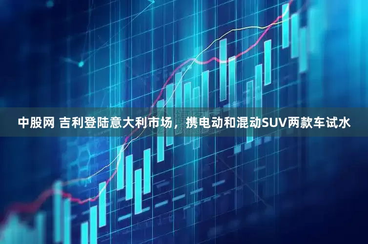 中股网 吉利登陆意大利市场，携电动和混动SUV两款车试水
