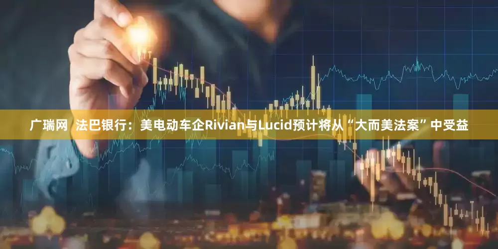 广瑞网  法巴银行：美电动车企Rivian与Lucid预计将从“大而美法案”中受益