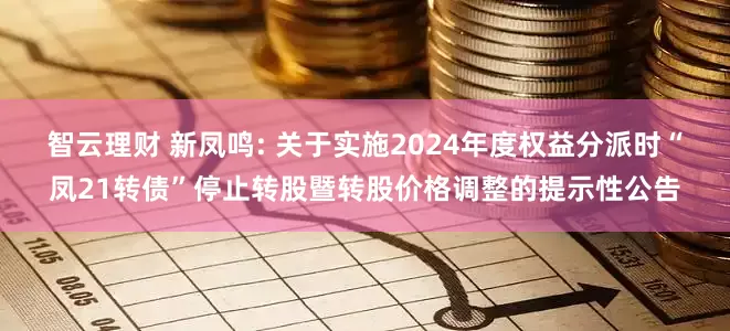 智云理财 新凤鸣: 关于实施2024年度权益分派时“凤21转债”停止转股暨转股价格调整的提示性公告