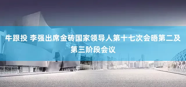 牛跟投 李强出席金砖国家领导人第十七次会晤第二及第三阶段会议