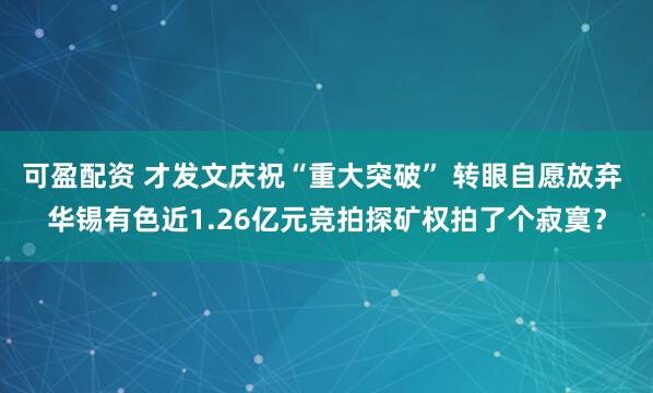 可盈配资 才发文庆祝“重大突破” 转眼自愿放弃 华锡有色近1.26亿元竞拍探矿权拍了个寂寞？