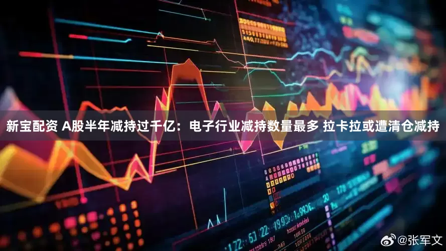 新宝配资 A股半年减持过千亿：电子行业减持数量最多 拉卡拉或遭清仓减持