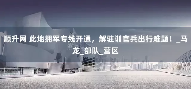 顺升网 此地拥军专线开通，解驻训官兵出行难题！_马龙_部队_营区