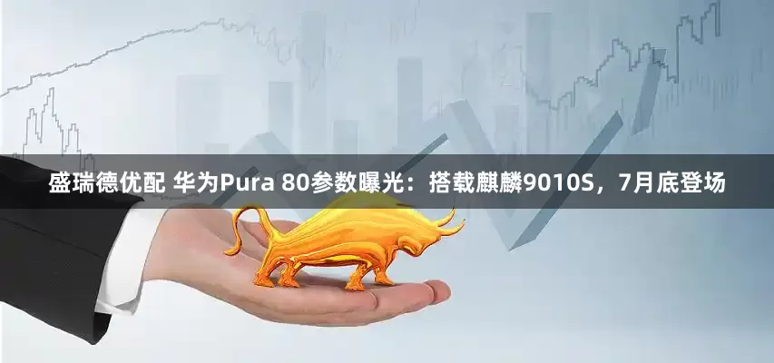 盛瑞德优配 华为Pura 80参数曝光：搭载麒麟9010S，7月底登场