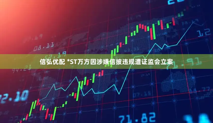 信弘优配 *ST万方因涉嫌信披违规遭证监会立案