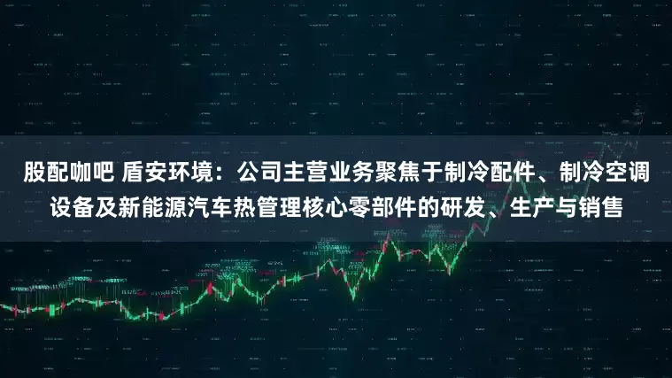 股配咖吧 盾安环境：公司主营业务聚焦于制冷配件、制冷空调设备及新能源汽车热管理核心零部件的研发、生产与销售