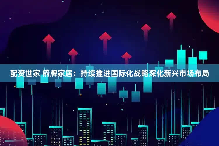 配资世家 箭牌家居：持续推进国际化战略深化新兴市场布局