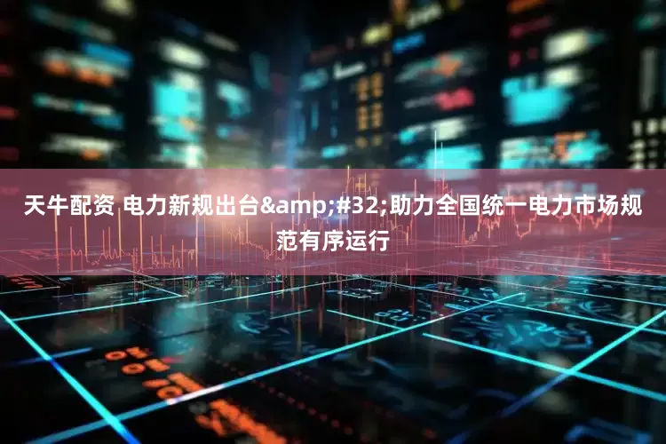 天牛配资 电力新规出台&#32;助力全国统一电力市场规范有序运行