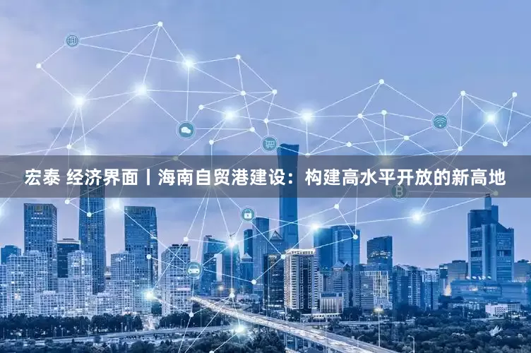 宏泰 经济界面丨海南自贸港建设：构建高水平开放的新高地