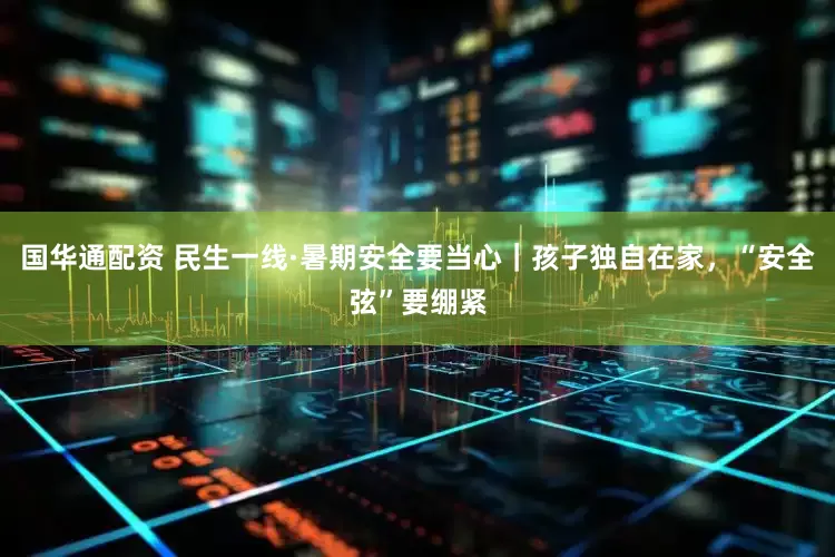 国华通配资 民生一线·暑期安全要当心｜孩子独自在家，“安全弦”要绷紧