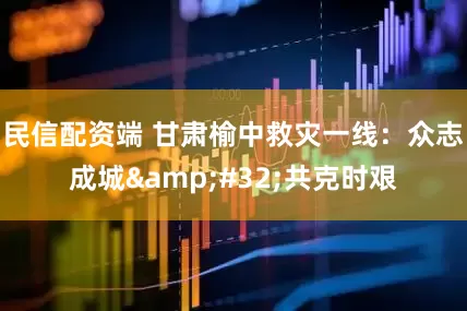 民信配资端 甘肃榆中救灾一线：众志成城&#32;共克时艰