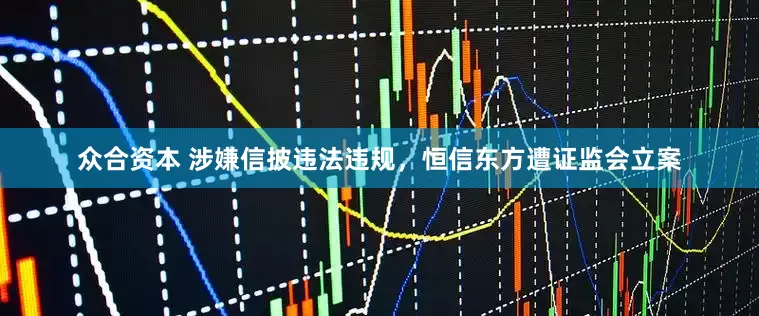 众合资本 涉嫌信披违法违规，恒信东方遭证监会立案
