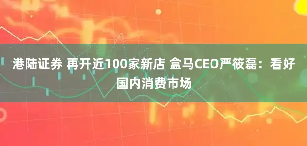 港陆证券 再开近100家新店 盒马CEO严筱磊：看好国内消费市场
