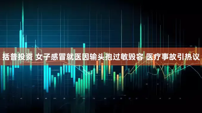 括普投资 女子感冒就医因输头孢过敏毁容 医疗事故引热议