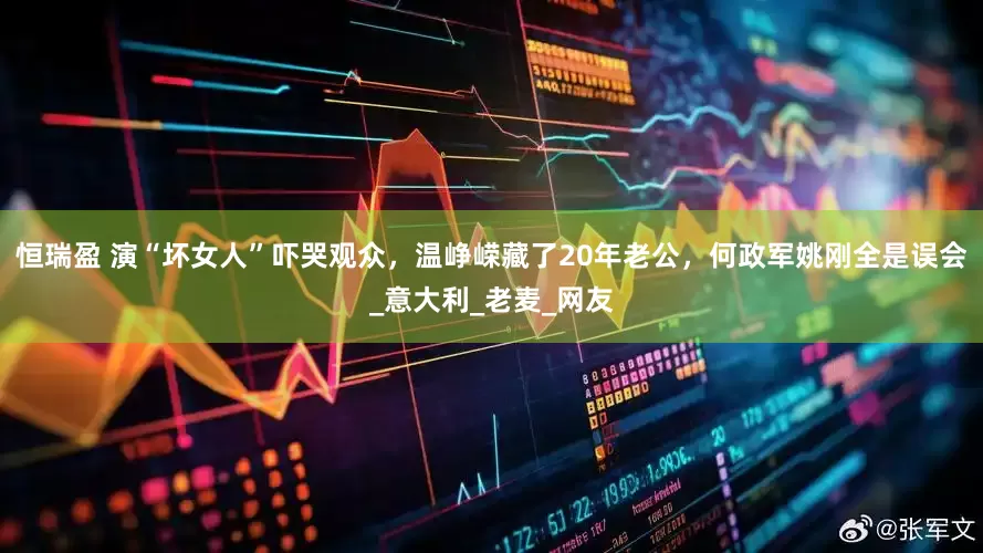 恒瑞盈 演“坏女人”吓哭观众，温峥嵘藏了20年老公，何政军姚刚全是误会_意大利_老麦_网友