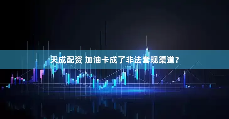 天成配资 加油卡成了非法套现渠道？