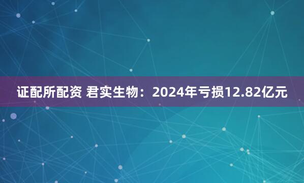 证配所配资 君实生物：2024年亏损12.82亿元