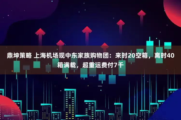 鼎坤策略 上海机场现中东家族购物团：来时20空箱，离时40箱满载，超重运费付7千