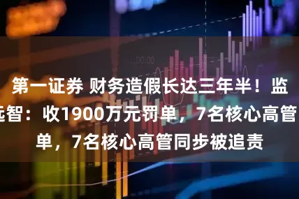 第一证券 财务造假长达三年半!监管重罚ST远智:收1900万元罚单,7名核心高管同步被追责