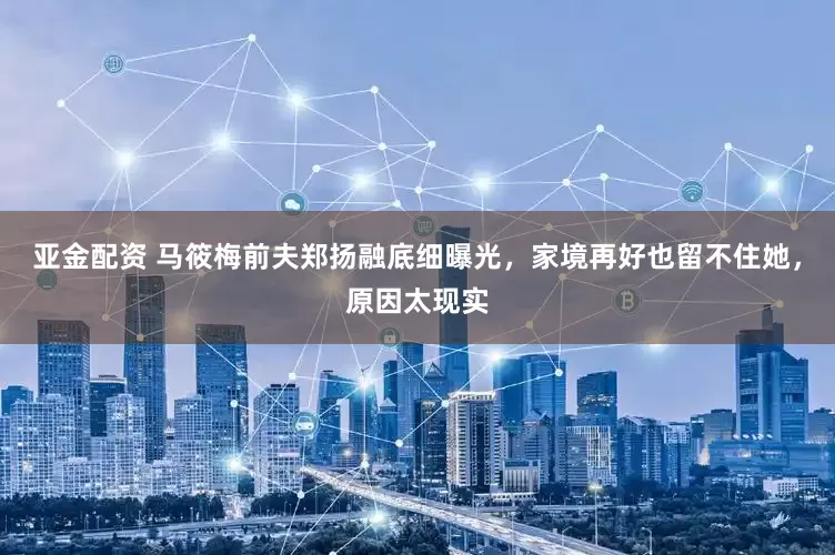 亚金配资 马筱梅前夫郑扬融底细曝光,家境再好也留不住她,原因太现实