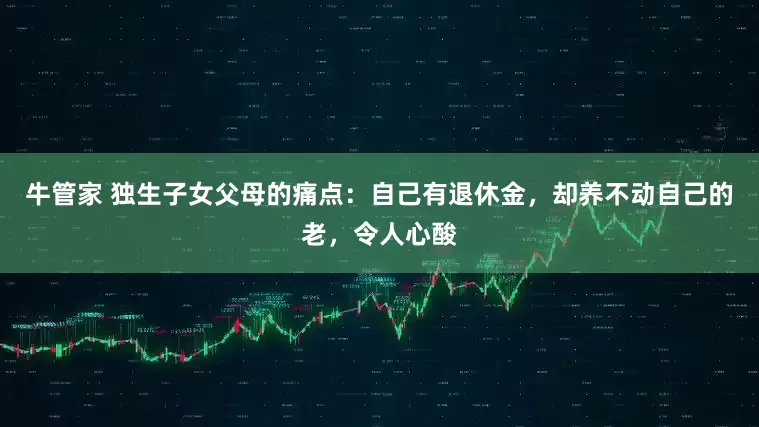 牛管家 独生子女父母的痛点:自己有退休金,却养不动自己的老,令人心酸