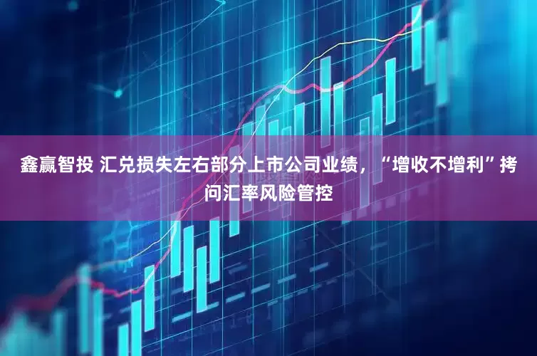 鑫赢智投 汇兑损失左右部分上市公司业绩，“增收不增利”拷问汇率风险管控
