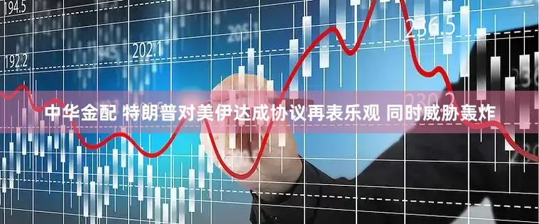 中华金配 特朗普对美伊达成协议再表乐观 同时威胁轰炸